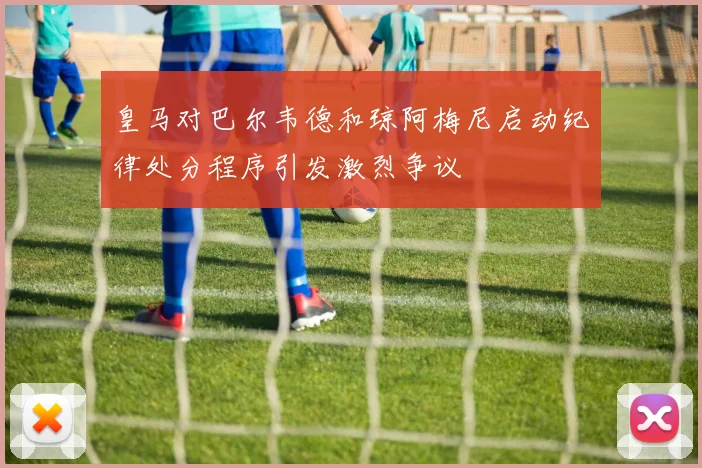 皇马对巴尔韦德和琼阿梅尼启动纪律处分程序引发激烈争议