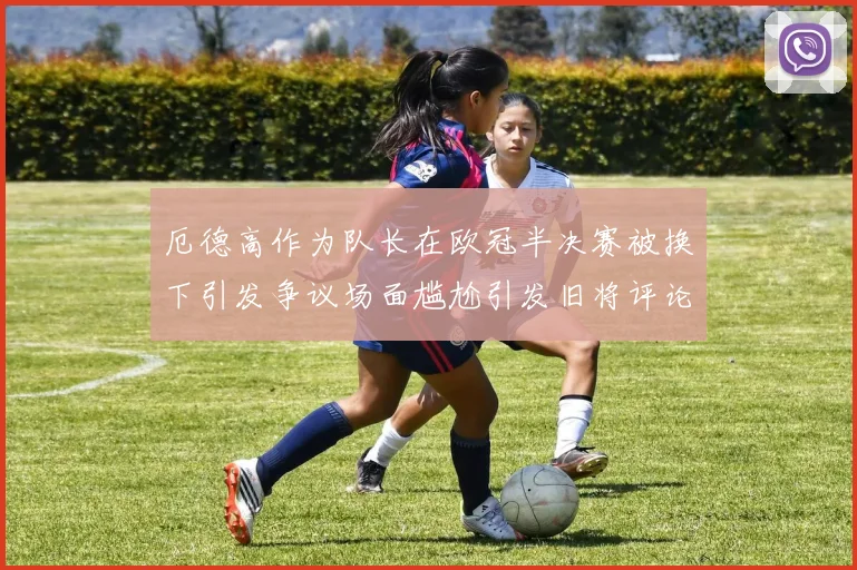 厄德高作为队长在欧冠半决赛被换下引发争议场面尴尬引发旧将评论