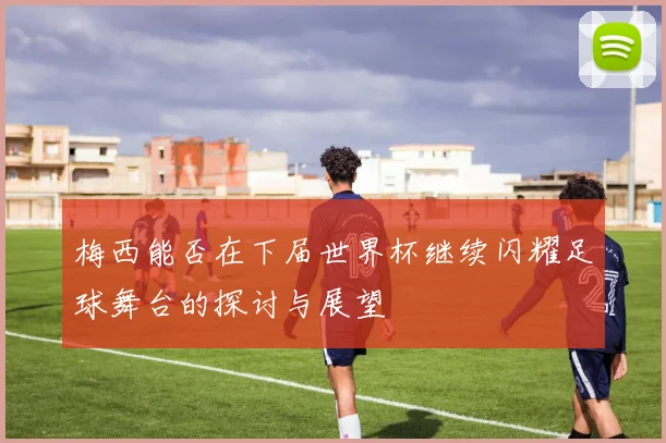 梅西能否在下届世界杯继续闪耀足球舞台的探讨与展望