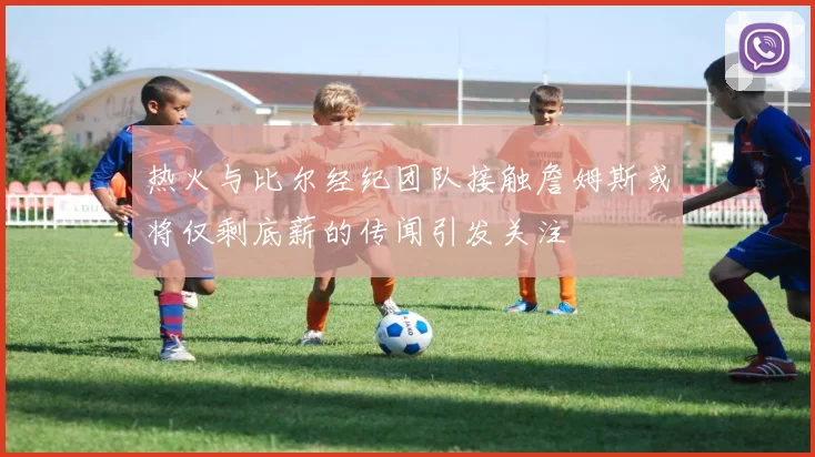 热火与比尔经纪团队接触詹姆斯或将仅剩底薪的传闻引发关注