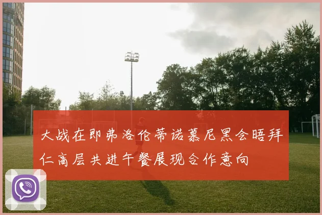 大战在即弗洛伦蒂诺慕尼黑会晤拜仁高层共进午餐展现合作意向