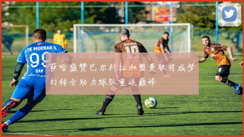 萨哈盛赞巴尔科拉加盟曼联将成梦幻转会助力球队重返巅峰
