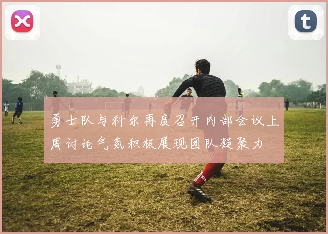 勇士队与科尔再度召开内部会议上周讨论气氛积极展现团队凝聚力