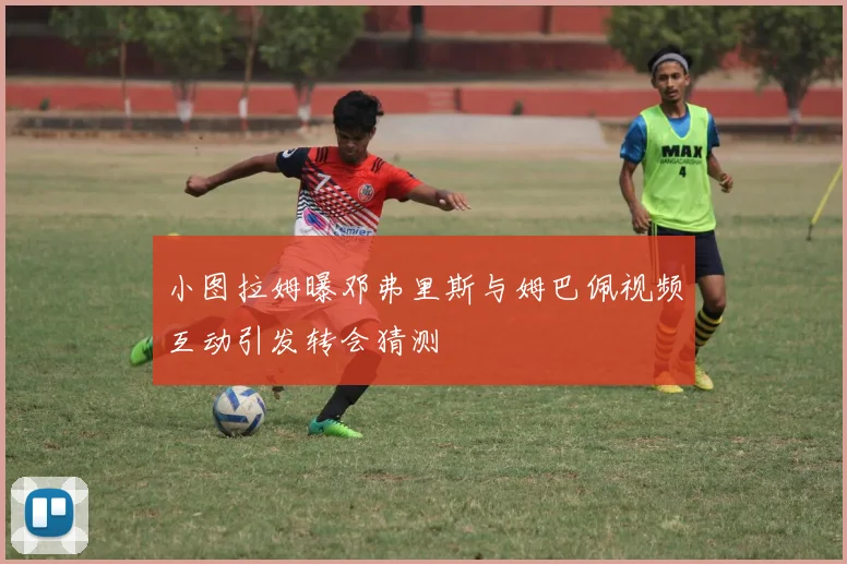 小图拉姆曝邓弗里斯与姆巴佩视频互动引发转会猜测