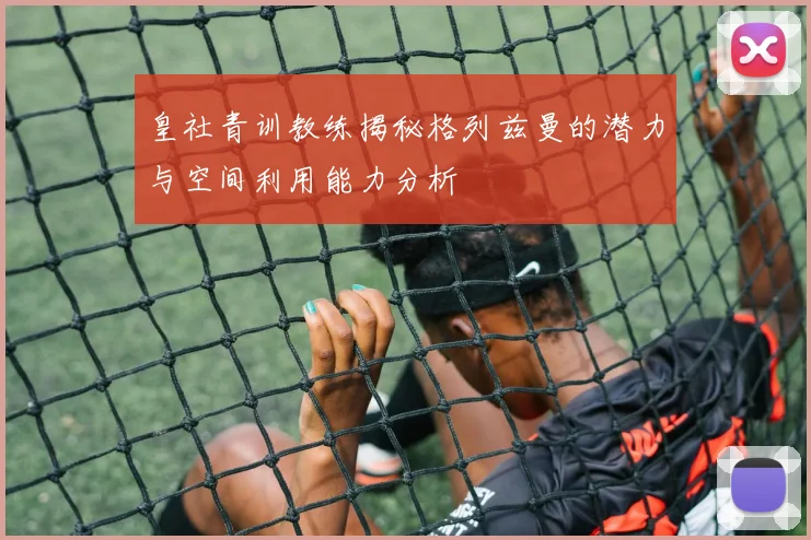 皇社青训教练揭秘格列兹曼的潜力与空间利用能力分析