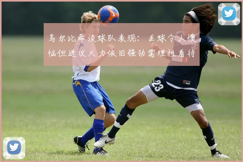 乌尔比希谈球队表现：丢球令人懊恼但进攻火力依旧强劲需理性看待