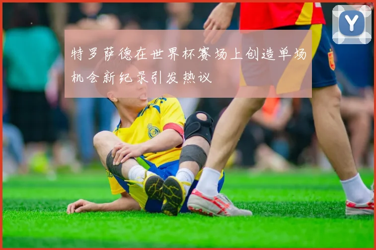 特罗萨德在世界杯赛场上创造单场机会新纪录引发热议