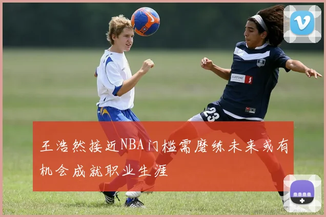 王浩然接近NBA门槛需磨练未来或有机会成就职业生涯