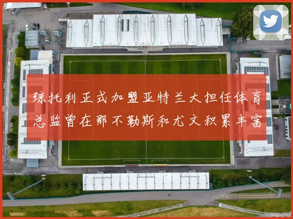 琼托利正式加盟亚特兰大担任体育总监曾在那不勒斯和尤文积累丰富经验
