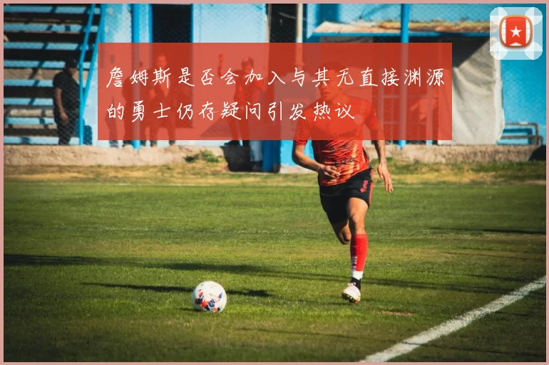 詹姆斯是否会加入与其无直接渊源的勇士仍存疑问引发热议