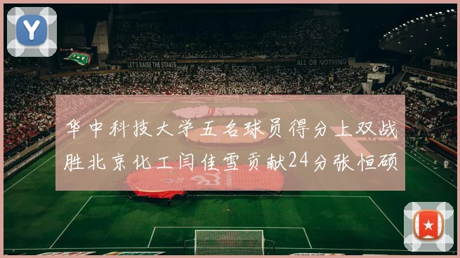 华中科技大学五名球员得分上双战胜北京化工闫佳雪贡献24分张恒硕斩获25分8篮板8助攻