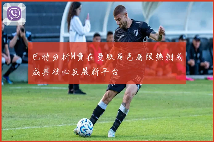 巴特分析M费在曼联角色局限热刺或成其核心发展新平台