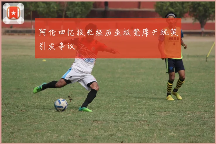 阿伦回忆技犯经历坐板凳席开玩笑引发争议