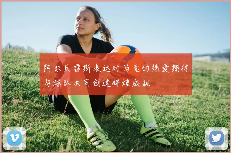 阿尔瓦雷斯表达对马竞的热爱期待与球队共同创造辉煌成就