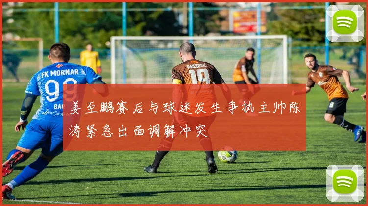 姜至鹏赛后与球迷发生争执主帅陈涛紧急出面调解冲突