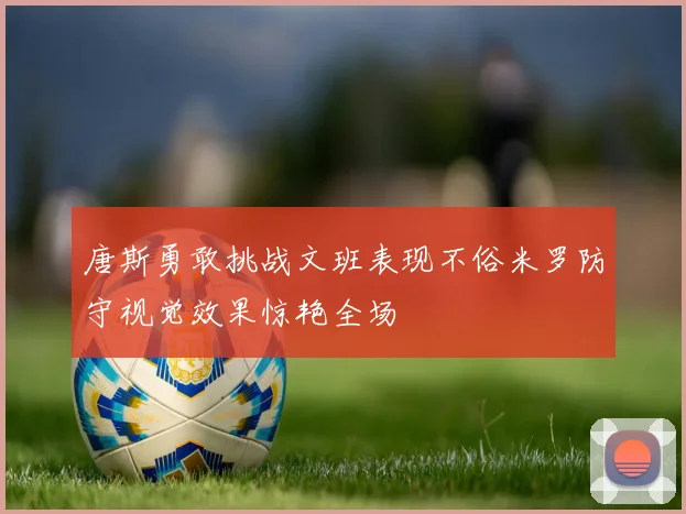 唐斯勇敢挑战文班表现不俗米罗防守视觉效果惊艳全场
