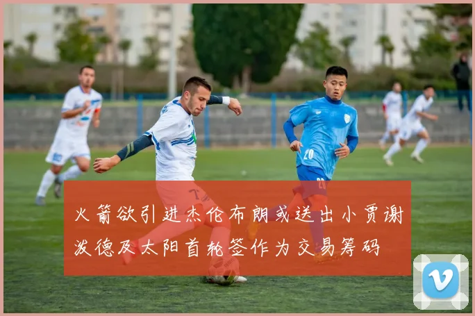 火箭欲引进杰伦布朗或送出小贾谢泼德及太阳首轮签作为交易筹码