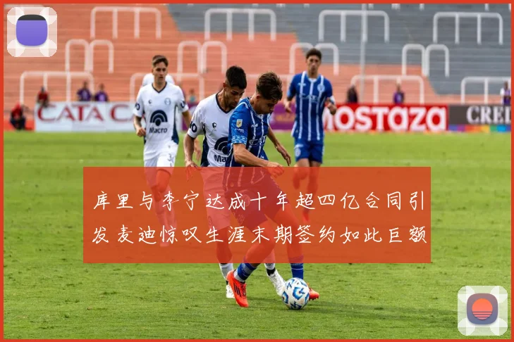 库里与李宁达成十年超四亿合同引发麦迪惊叹生涯末期签约如此巨额前所未闻