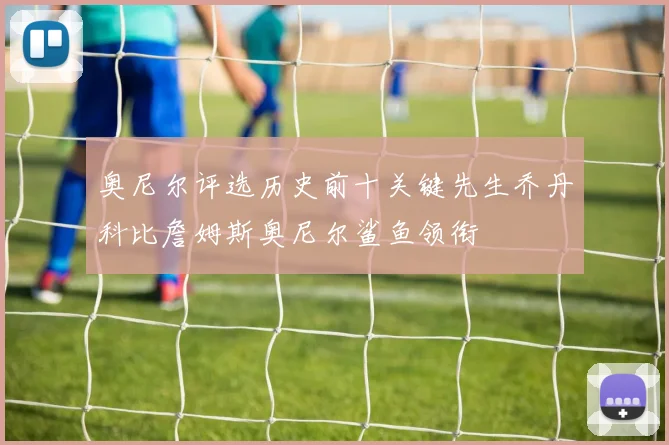 奥尼尔评选历史前十关键先生乔丹科比詹姆斯奥尼尔鲨鱼领衔